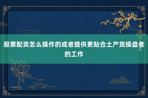 股票配资怎么操作的或者提供更贴合土产货操盘者的工作