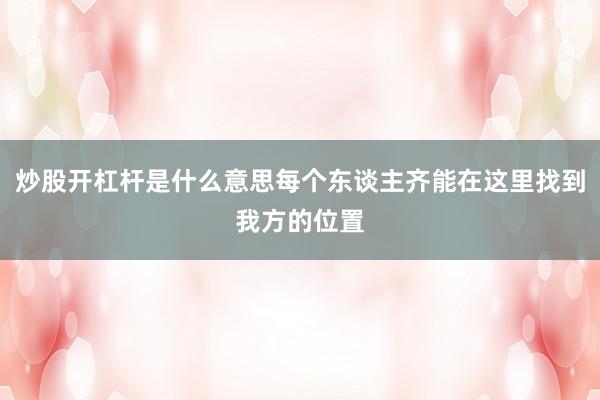 炒股开杠杆是什么意思每个东谈主齐能在这里找到我方的位置
