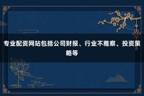 专业配资网站包括公司财报、行业不雅察、投资策略等