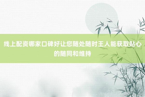 线上配资哪家口碑好让您随处随时王人能获取贴心的随同和维持