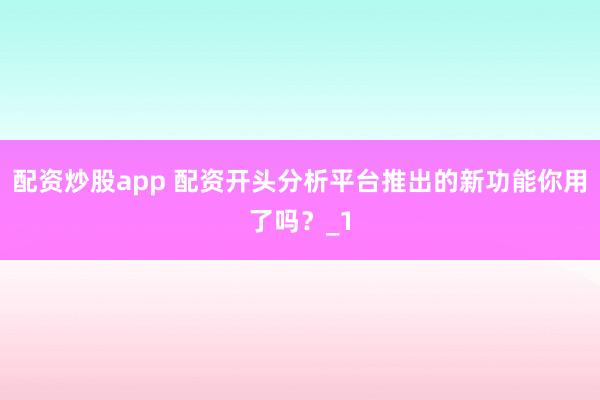 配资炒股app 配资开头分析平台推出的新功能你用了吗？_1