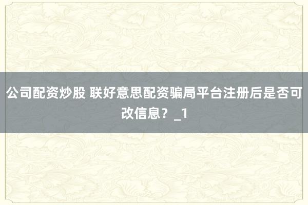 公司配资炒股 联好意思配资骗局平台注册后是否可改信息？_1