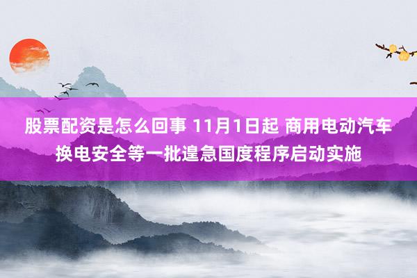 股票配资是怎么回事 11月1日起 商用电动汽车换电安全等一批遑急国度程序启动实施