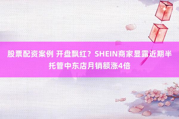股票配资案例 开盘飘红？SHEIN商家显露近期半托管中东店月销额涨4倍