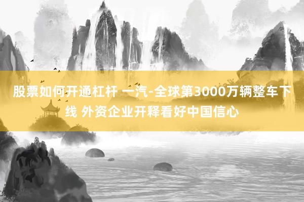 股票如何开通杠杆 一汽-全球第3000万辆整车下线 外资企业开释看好中国信心