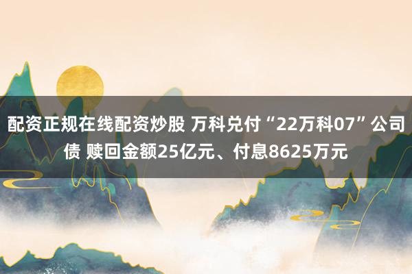 配资正规在线配资炒股 万科兑付“22万科07”公司债 赎回金额25亿元、付息8625万元