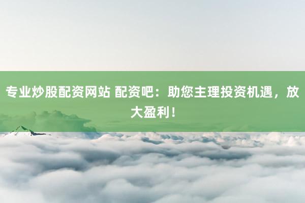 专业炒股配资网站 配资吧：助您主理投资机遇，放大盈利！