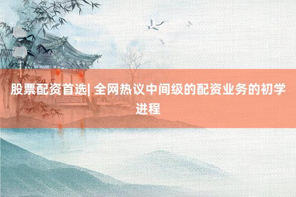 股票配资首选| 全网热议中间级的配资业务的初学进程