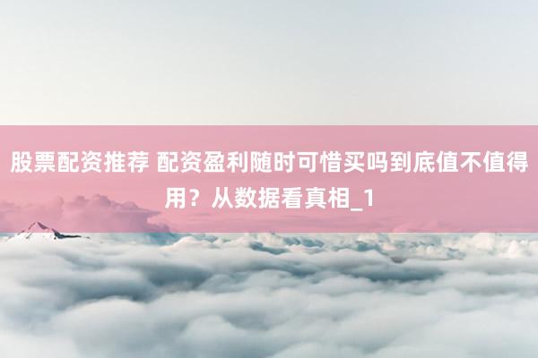 股票配资推荐 配资盈利随时可惜买吗到底值不值得用？从数据看真相_1