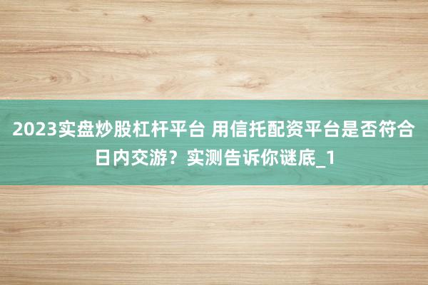 2023实盘炒股杠杆平台 用信托配资平台是否符合日内交游?实测告诉你谜底_1