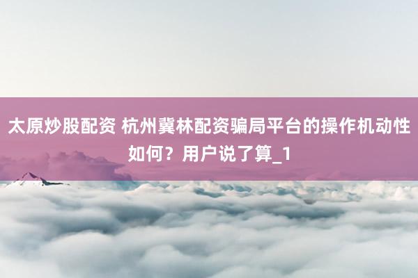 太原炒股配资 杭州冀林配资骗局平台的操作机动性如何？用户说了算_1