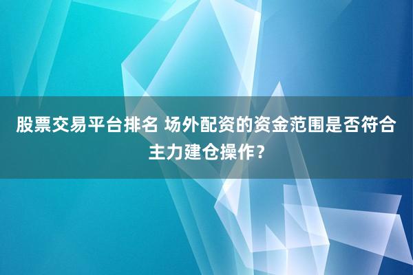 股票交易平台排名 场外配资的资金范围是否符合主力建仓操作？