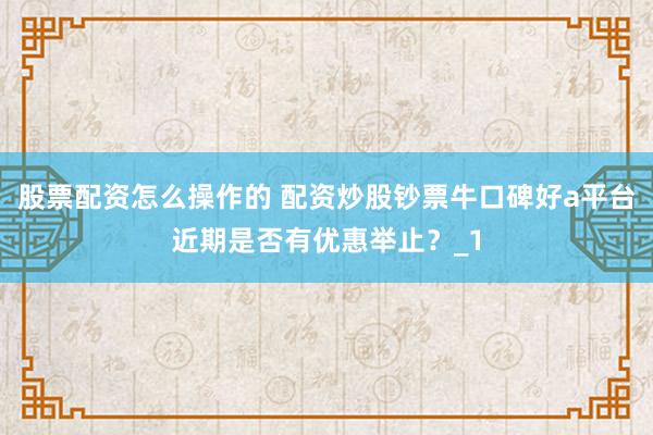 股票配资怎么操作的 配资炒股钞票牛口碑好a平台近期是否有优惠举止？_1
