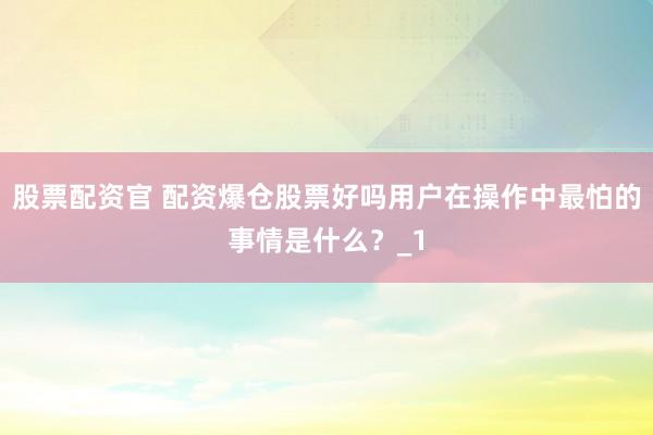 股票配资官 配资爆仓股票好吗用户在操作中最怕的事情是什么？_1