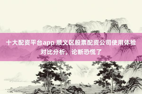 十大配资平台app 顺义区股票配资公司使用体验对比分析，论断恐慌了