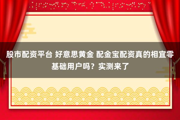 股市配资平台 好意思黄金 配金宝配资真的相宜零基础用户吗？实测来了