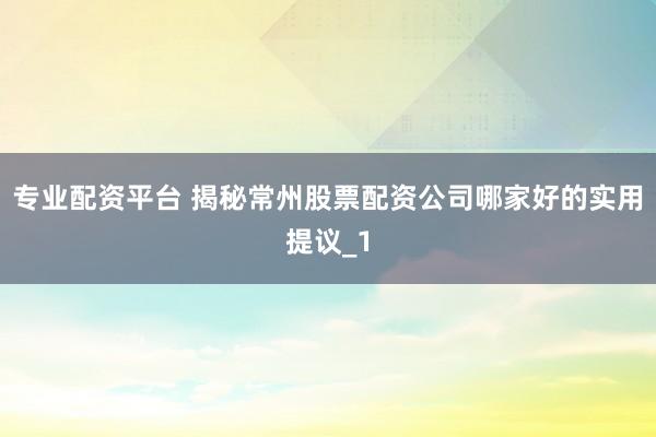 专业配资平台 揭秘常州股票配资公司哪家好的实用提议_1