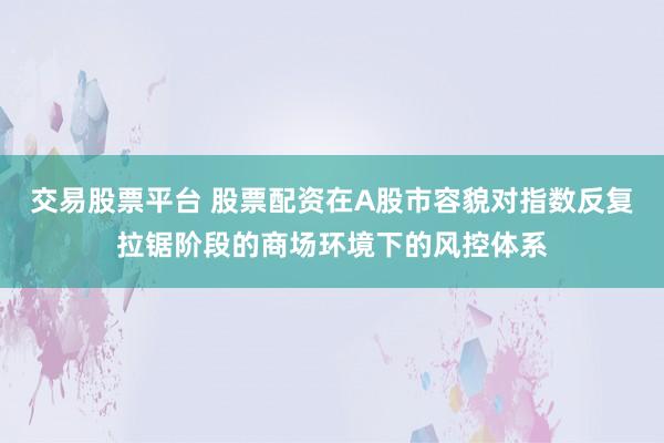 交易股票平台 股票配资在A股市容貌对指数反复拉锯阶段的商场环境下的风控体系