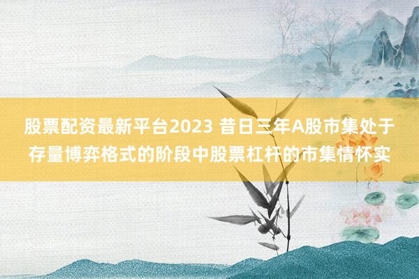 股票配资最新平台2023 昔日三年A股市集处于存量博弈格式的阶段中股票杠杆的市集情怀实