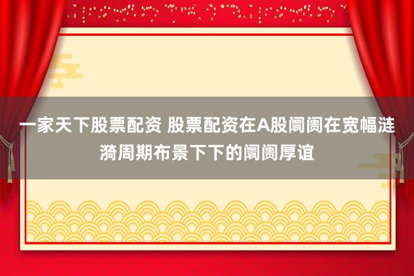 一家天下股票配资 股票配资在A股阛阓在宽幅涟漪周期布景下下的阛阓厚谊