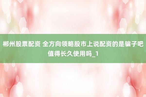 郴州股票配资 全方向领略股市上说配资的是骗子吧值得长久使用吗_1