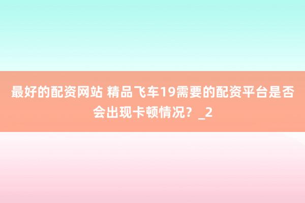 最好的配资网站 精品飞车19需要的配资平台是否会出现卡顿情况?_2