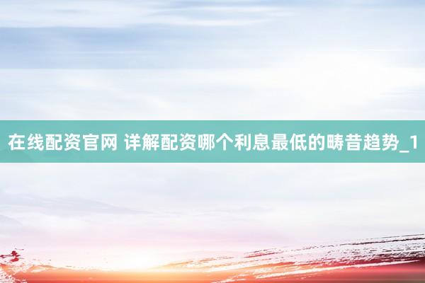 在线配资官网 详解配资哪个利息最低的畴昔趋势_1