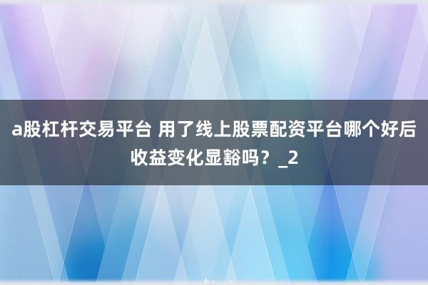 a股杠杆交易平台 用了线上股票配资平台哪个好后收益变化显豁吗？_2