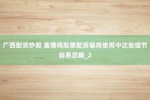 广西配资炒股 直播间股票配资骗局使用中这些细节容易忽略_2