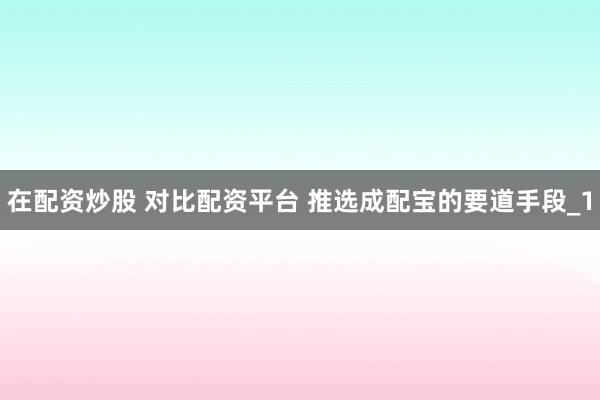 在配资炒股 对比配资平台 推选成配宝的要道手段_1